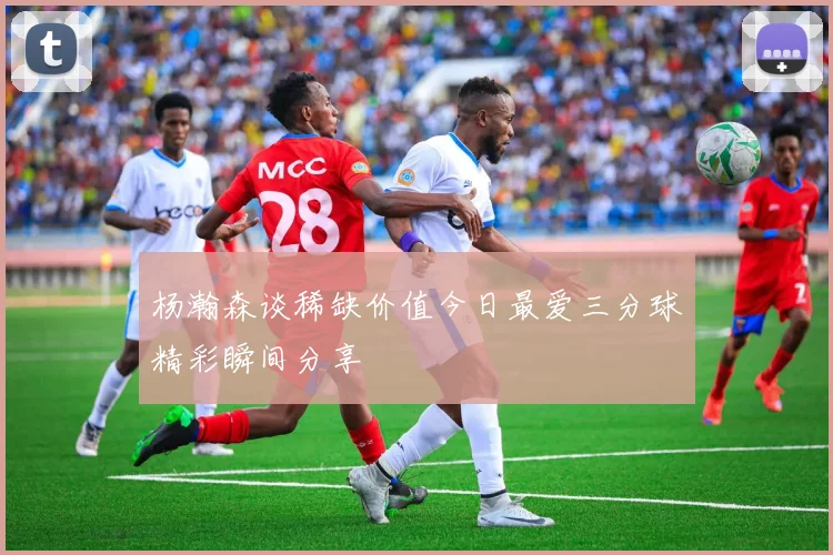 杨瀚森谈稀缺价值今日最爱三分球精彩瞬间分享