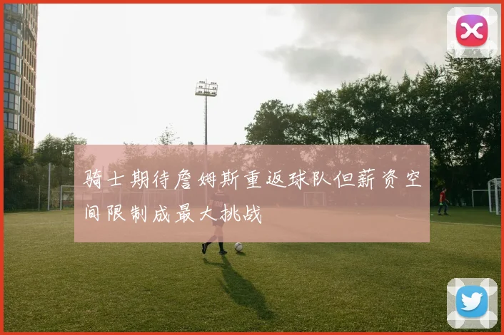 骑士期待詹姆斯重返球队但薪资空间限制成最大挑战