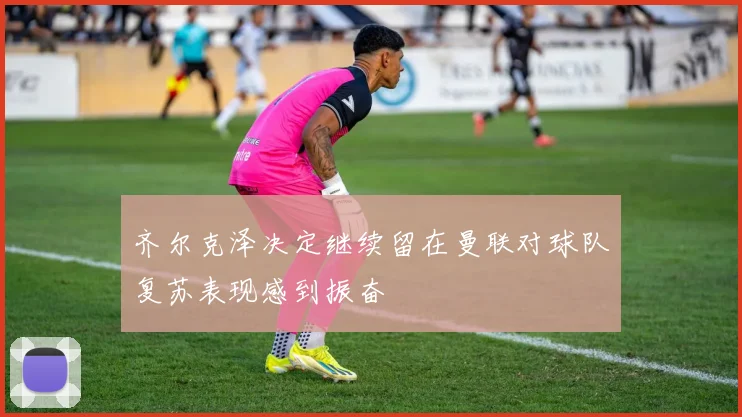 齐尔克泽决定继续留在曼联对球队复苏表现感到振奋