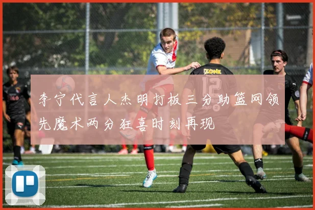 李宁代言人杰明打板三分助篮网领先魔术两分狂喜时刻再现
