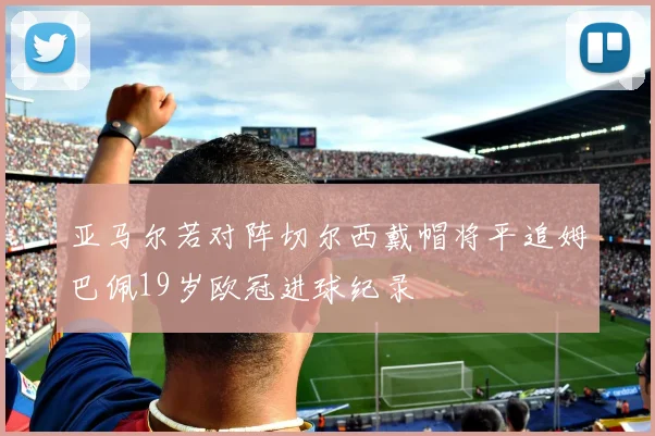 亚马尔若对阵切尔西戴帽将平追姆巴佩19岁欧冠进球纪录
