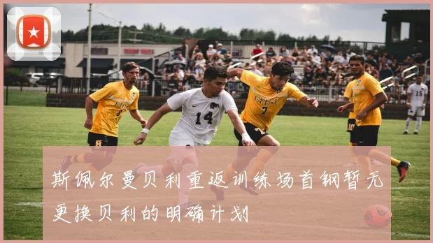 斯佩尔曼贝利重返训练场首钢暂无更换贝利的明确计划