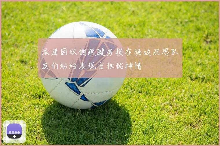 浓眉因双侧跟腱劳损在场边沉思队友们纷纷表现出担忧神情