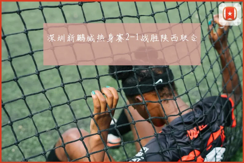 深圳新鹏城热身赛2-1战胜陕西联合