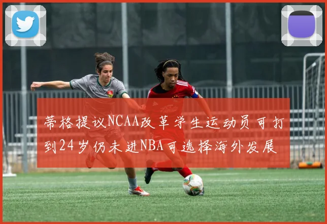 蒂格提议NCAA改革学生运动员可打到24岁仍未进NBA可选择海外发展