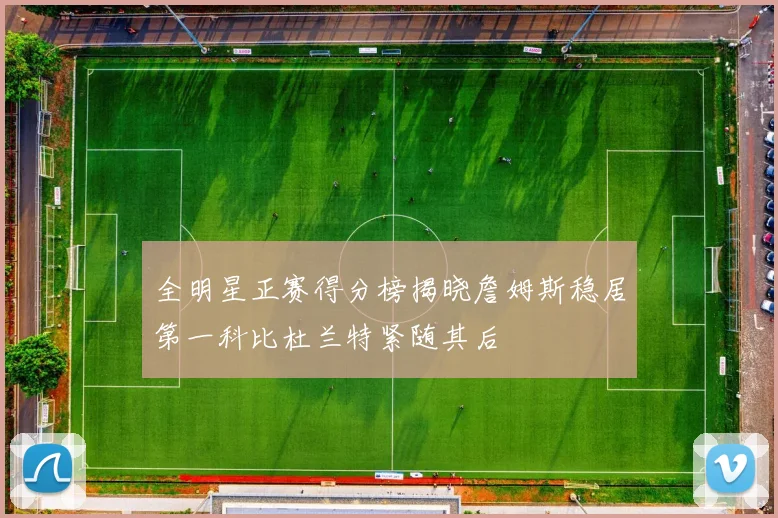 全明星正赛得分榜揭晓詹姆斯稳居第一科比杜兰特紧随其后