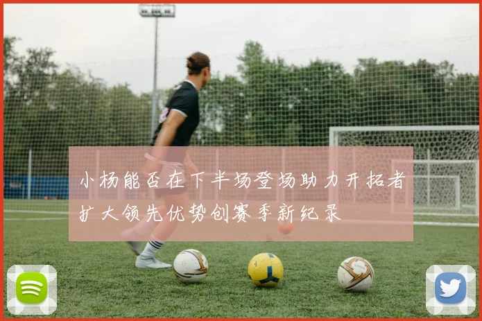 小杨能否在下半场登场助力开拓者扩大领先优势创赛季新纪录