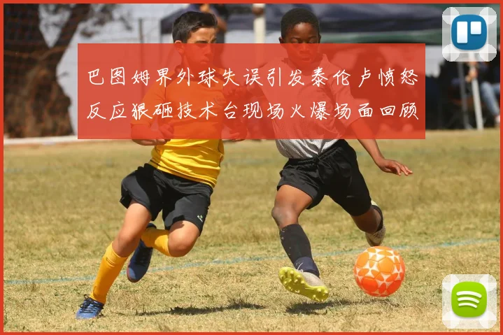 巴图姆界外球失误引发泰伦卢愤怒反应狠砸技术台现场火爆场面回顾