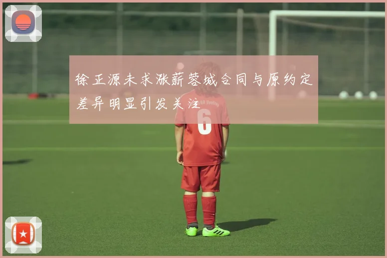 徐正源未求涨薪蓉城合同与原约定差异明显引发关注