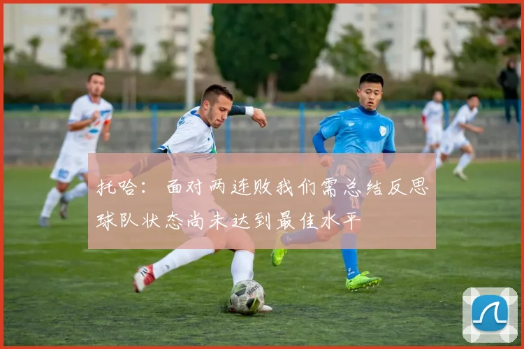 托哈：面对两连败我们需总结反思球队状态尚未达到最佳水平