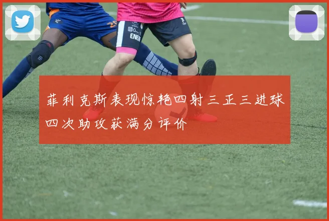菲利克斯表现惊艳四射三正三进球四次助攻获满分评价