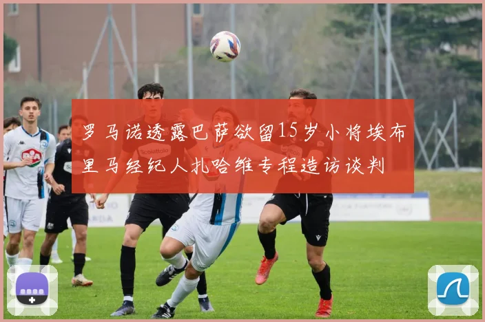 罗马诺透露巴萨欲留15岁小将埃布里马经纪人扎哈维专程造访谈判