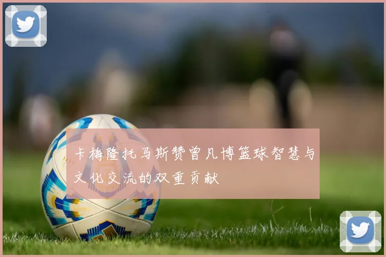 卡梅隆托马斯赞曾凡博篮球智慧与文化交流的双重贡献
