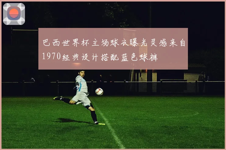 巴西世界杯主场球衣曝光灵感来自1970经典设计搭配蓝色球裤