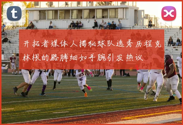 开拓者媒体人揭秘球队选秀历程克林根的胳膊细如手腕引发热议