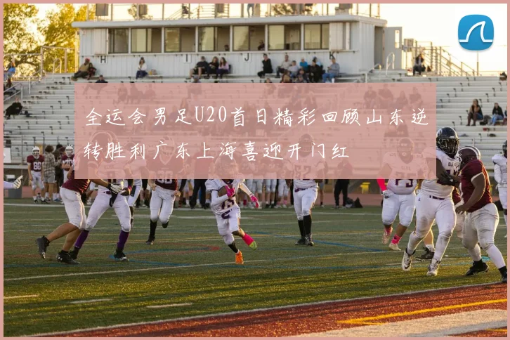 全运会男足U20首日精彩回顾山东逆转胜利广东上海喜迎开门红