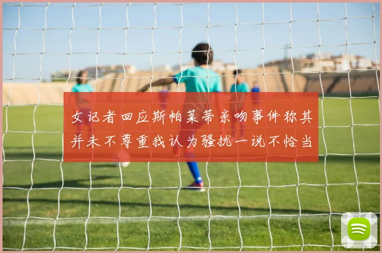女记者回应斯帕莱蒂亲吻事件称其并未不尊重我认为骚扰一说不恰当